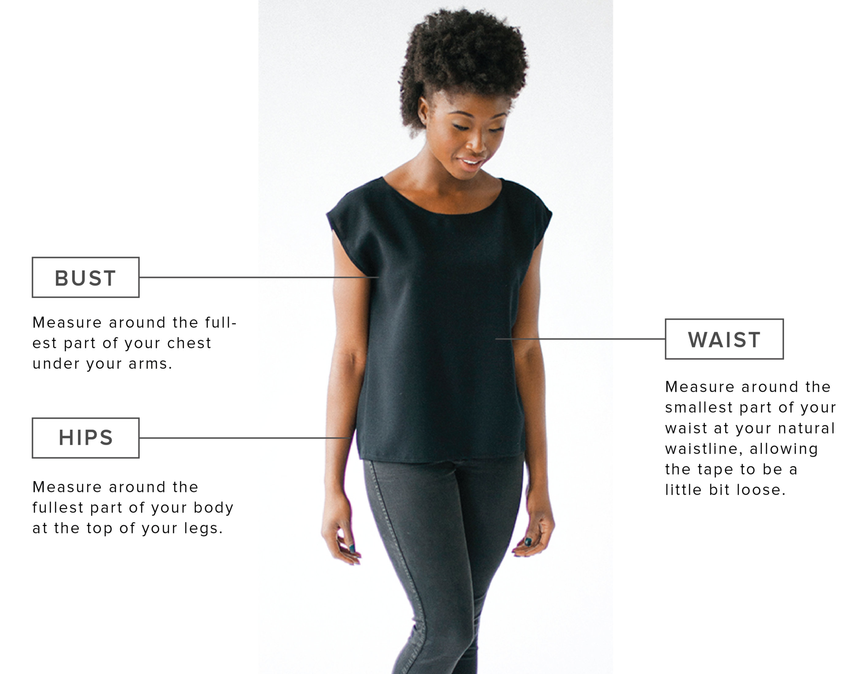 Bust: Measure around the fullest part of your chest under your arms. Hips: Measure around the fullest part of your body at the top of your legs. Waist: Measure around the smallest part of your waist at your natural waistline, allowing the tape to be a little bit loose.